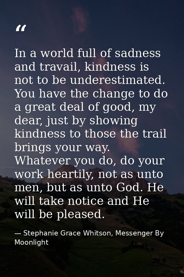 In a world full of sadness and travail, kindness is not to be underestimated. You have the change to do a great deal of  — Stephanie Grace Whitson, Messenger By Moonlight