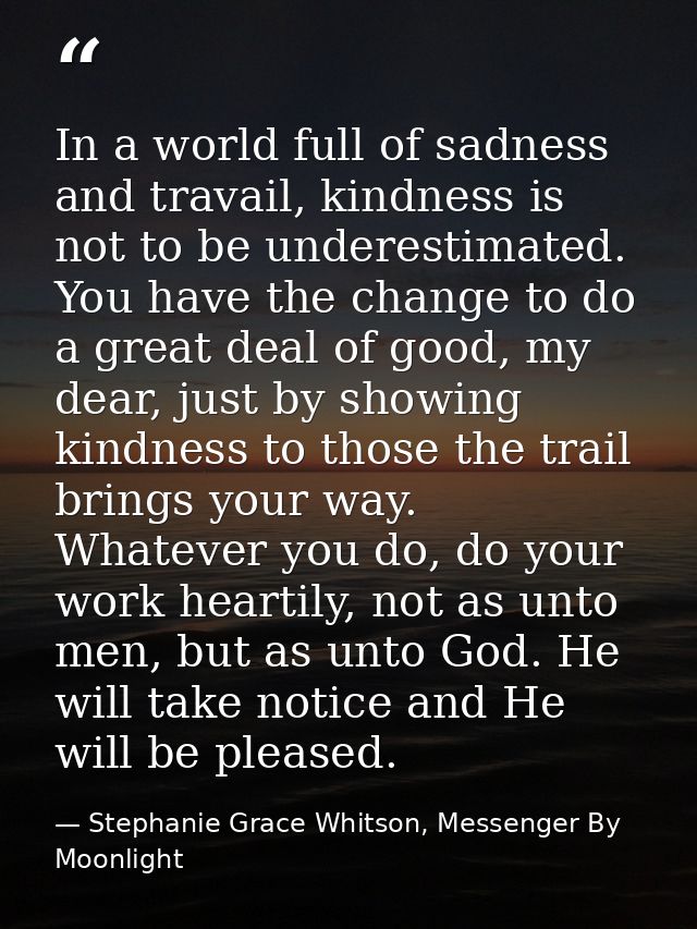 In a world full of sadness and travail, kindness is not to be underestimated. You have the change to do a great deal of  — Stephanie Grace Whitson, Messenger By Moonlight