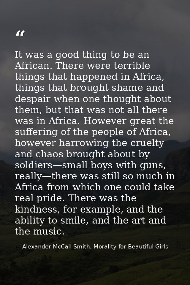 It was a good thing to be an African. There were terrible things that happened in Africa, things that brought shame and  — Alexander McCall Smith, Morality for Beautiful Girls