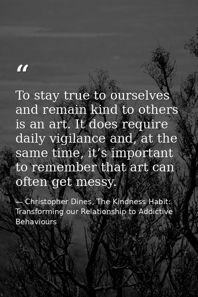 To stay true to ourselves and remain kind to others is an art. It does require daily vigilance and, at the same time, it — Christopher Dines, The Kindness Habit: Transforming our Relationship to Addictive Behaviours