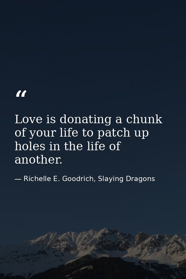 Love is donating a chunk of your life to patch up holes in the life of another. — Richelle E. Goodrich, Slaying Dragons