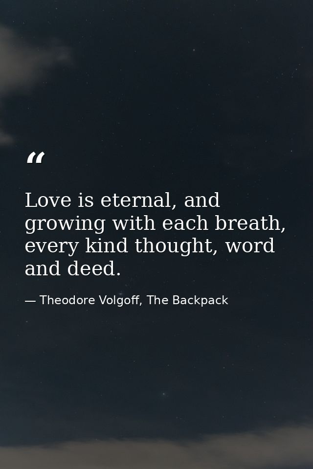 Love is eternal, and growing with each breath, every kind thought, word and deed. — Theodore Volgoff, The Backpack