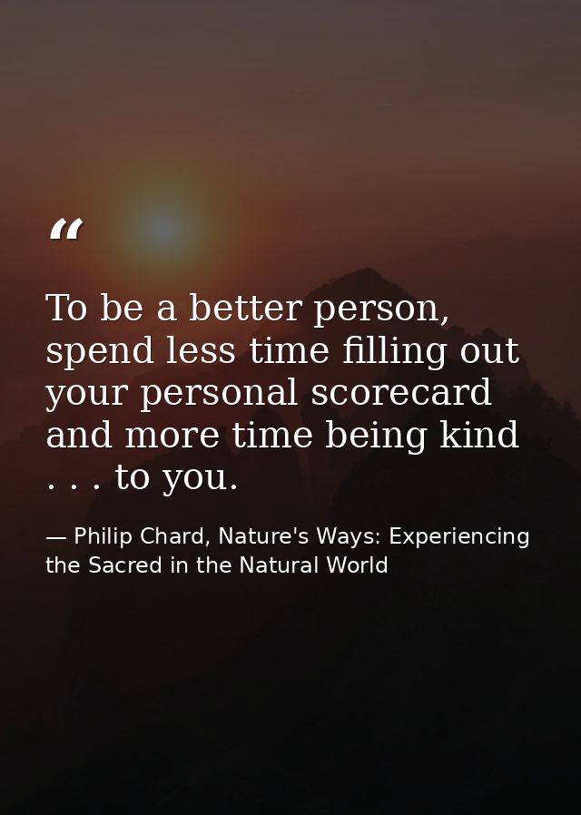 To be a better person, spend less time filling out your personal scorecard and more time being kind . . . to you. — Philip Chard, Nature's Ways: Experiencing the Sacred in the Natural World