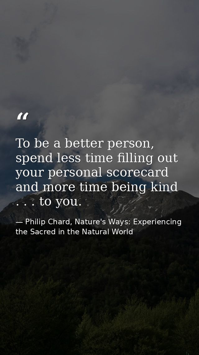 To be a better person, spend less time filling out your personal scorecard and more time being kind . . . to you. — Philip Chard, Nature's Ways: Experiencing the Sacred in the Natural World