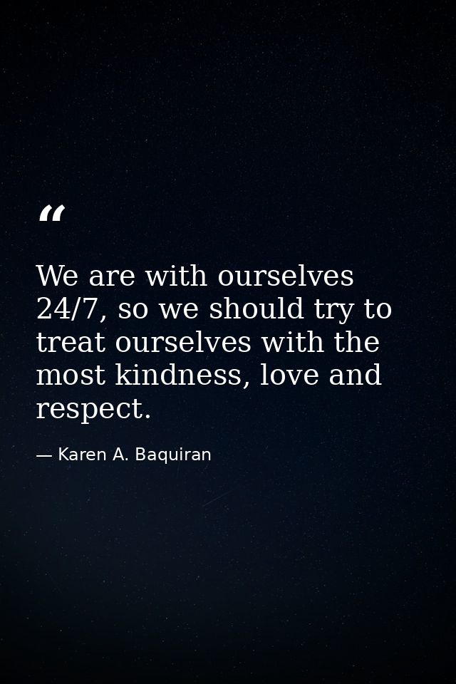 We are with ourselves 24/7, so we should try to treat ourselves with the most kindness, love and respect. — Karen A. Baquiran