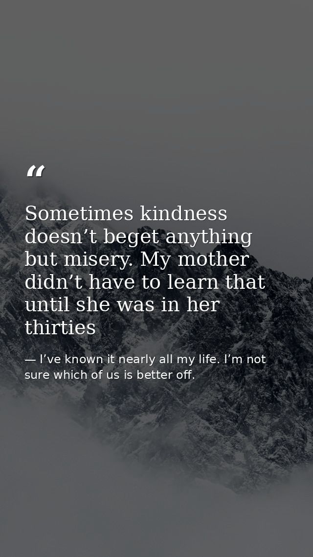 Sometimes kindness doesn’t beget anything but misery. My mother didn’t have to learn that until she was in her thirties — I’ve known it nearly all my life. I’m not sure which of us is better off.