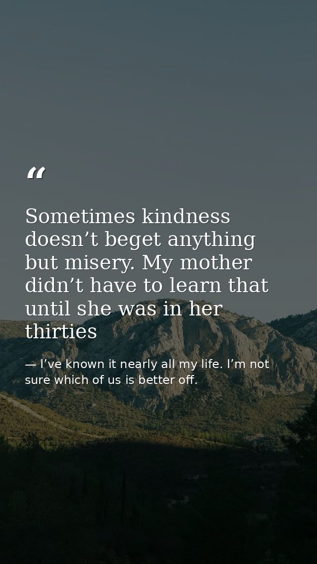 Sometimes kindness doesn’t beget anything but misery. My mother didn’t have to learn that until she was in her thirties — I’ve known it nearly all my life. I’m not sure which of us is better off.