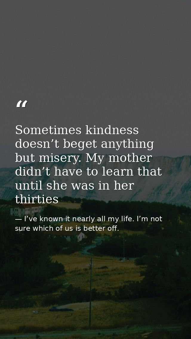 Sometimes kindness doesn’t beget anything but misery. My mother didn’t have to learn that until she was in her thirties — I’ve known it nearly all my life. I’m not sure which of us is better off.