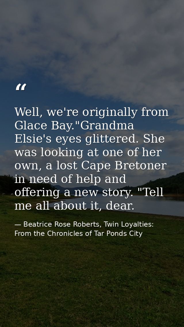 Well, we're originally from Glace Bay."Grandma Elsie's eyes glittered. She was looking at one of her own, a lost Cape Br — Beatrice Rose Roberts, Twin Loyalties: From the Chronicles of Tar Ponds City