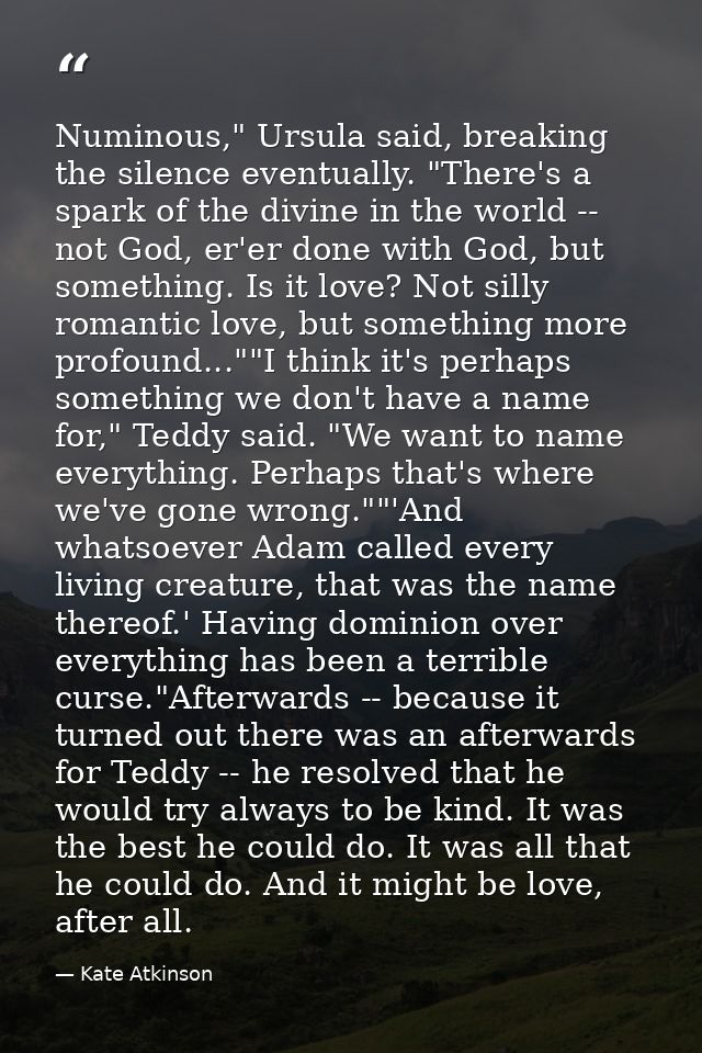 Numinous," Ursula said, breaking the silence eventually. "There's a spark of the divine in the world -- not God, er'er d — Kate Atkinson