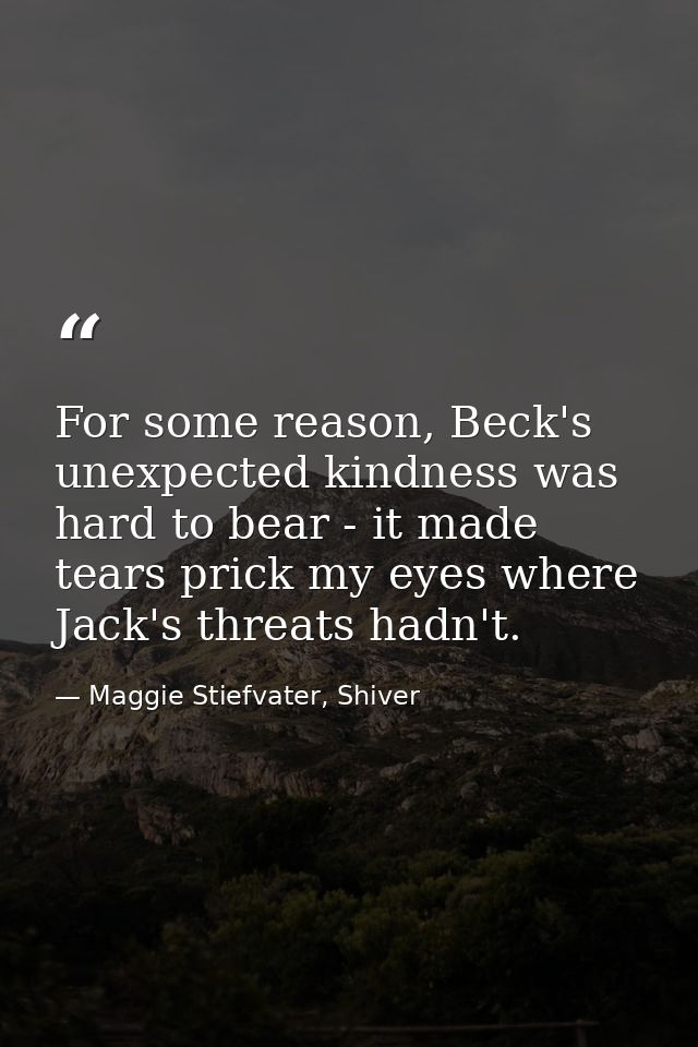 For some reason, Beck's unexpected kindness was hard to bear - it made tears prick my eyes where Jack's threats hadn't. — Maggie Stiefvater, Shiver