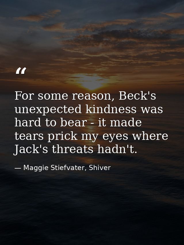 For some reason, Beck's unexpected kindness was hard to bear - it made tears prick my eyes where Jack's threats hadn't. — Maggie Stiefvater, Shiver