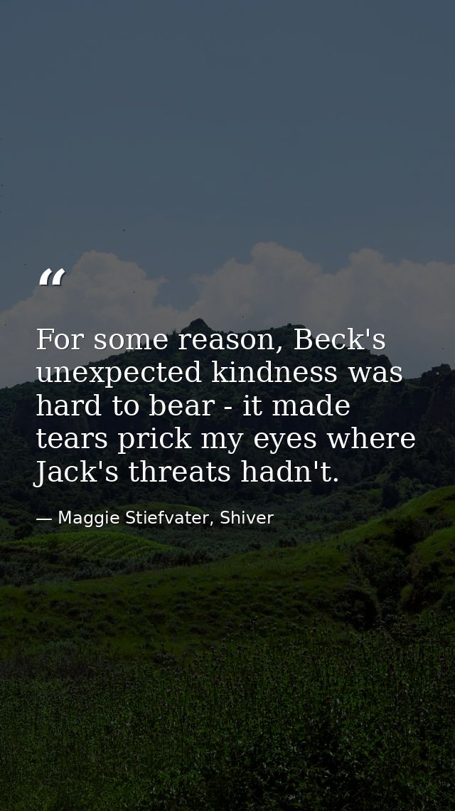 For some reason, Beck's unexpected kindness was hard to bear - it made tears prick my eyes where Jack's threats hadn't. — Maggie Stiefvater, Shiver