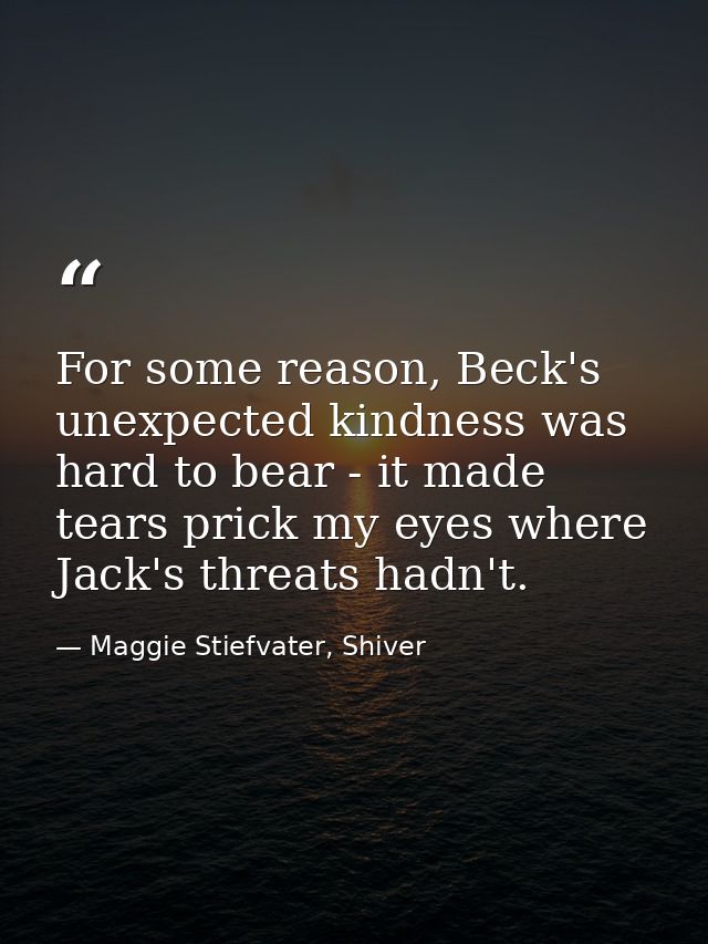 For some reason, Beck's unexpected kindness was hard to bear - it made tears prick my eyes where Jack's threats hadn't. — Maggie Stiefvater, Shiver