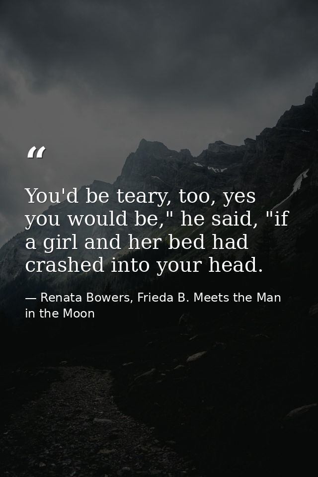 You'd be teary, too, yes you would be," he said, "if a girl and her bed had crashed into your head. — Renata Bowers, Frieda B. Meets the Man in the Moon