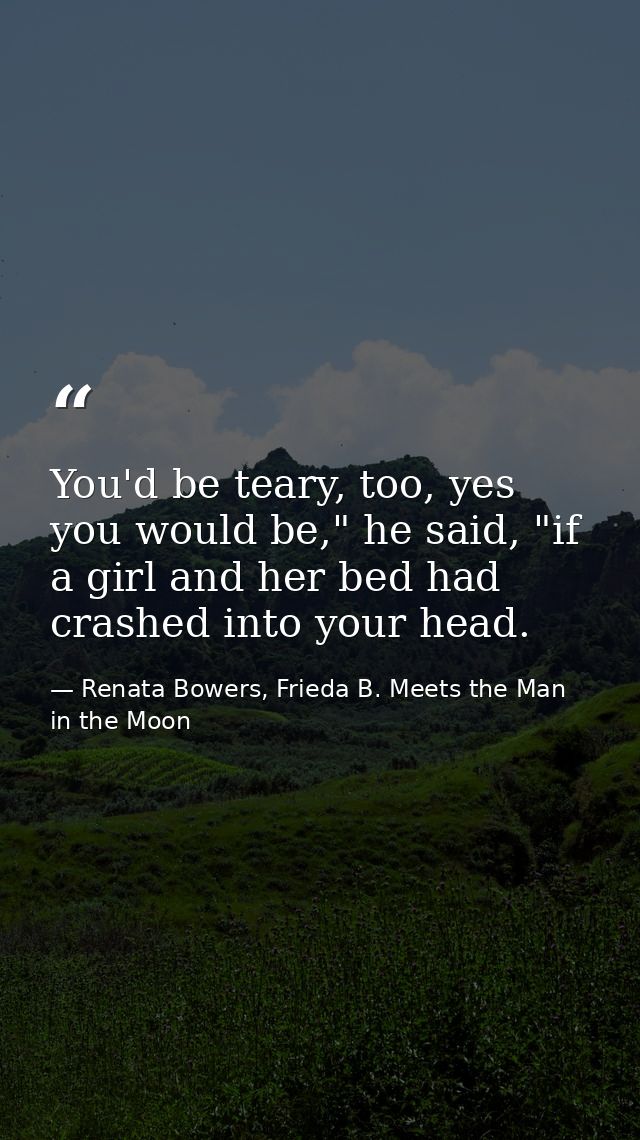 You'd be teary, too, yes you would be," he said, "if a girl and her bed had crashed into your head. — Renata Bowers, Frieda B. Meets the Man in the Moon