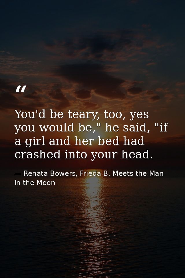 You'd be teary, too, yes you would be," he said, "if a girl and her bed had crashed into your head. — Renata Bowers, Frieda B. Meets the Man in the Moon
