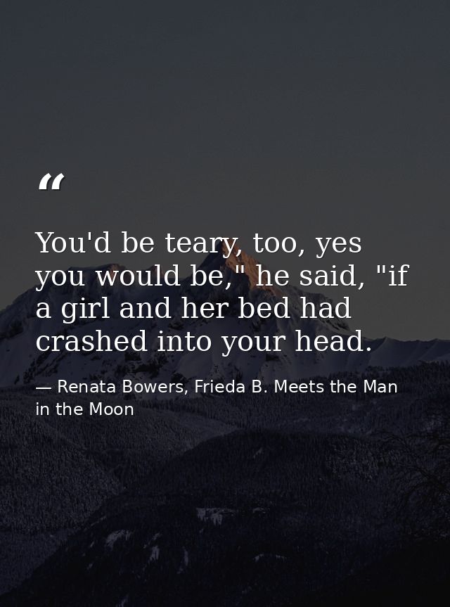 You'd be teary, too, yes you would be," he said, "if a girl and her bed had crashed into your head. — Renata Bowers, Frieda B. Meets the Man in the Moon