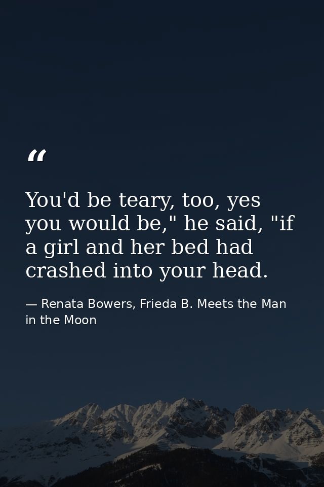You'd be teary, too, yes you would be," he said, "if a girl and her bed had crashed into your head. — Renata Bowers, Frieda B. Meets the Man in the Moon