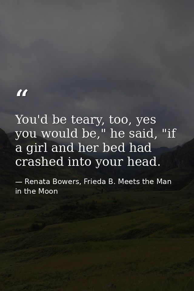 You'd be teary, too, yes you would be," he said, "if a girl and her bed had crashed into your head. — Renata Bowers, Frieda B. Meets the Man in the Moon