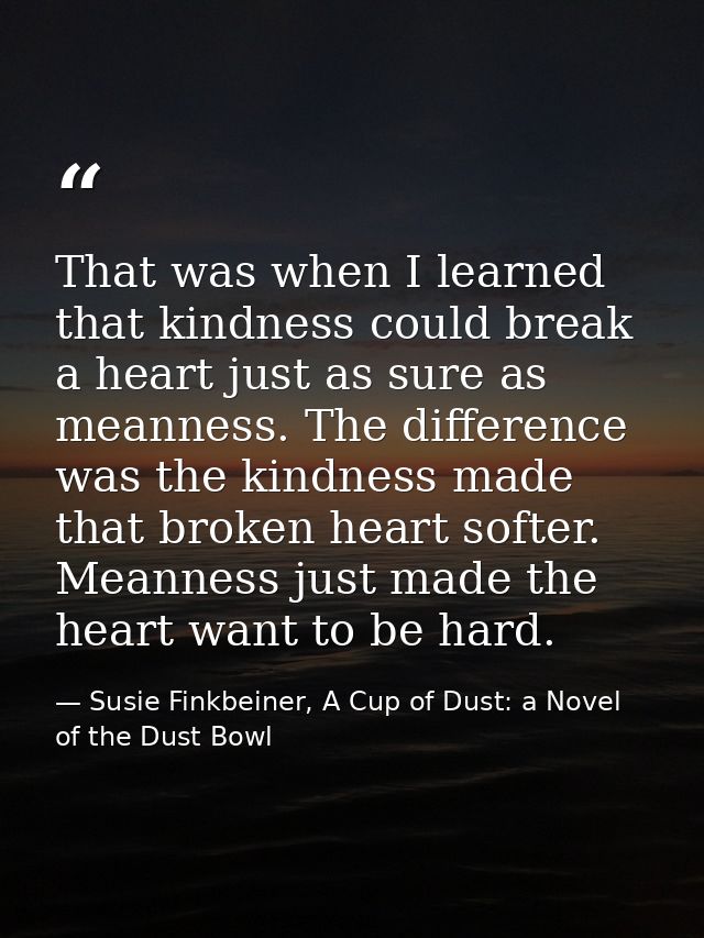 That was when I learned that kindness could break a heart just as sure as meanness. The difference was the kindness made — Susie Finkbeiner, A Cup of Dust: a Novel of the Dust Bowl