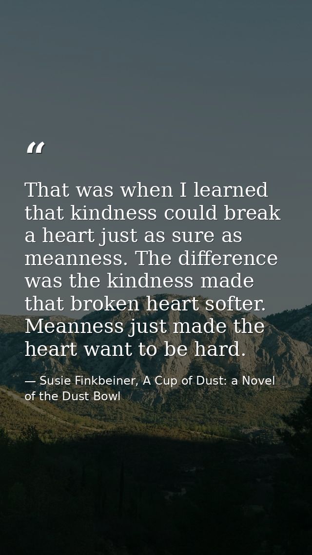 That was when I learned that kindness could break a heart just as sure as meanness. The difference was the kindness made — Susie Finkbeiner, A Cup of Dust: a Novel of the Dust Bowl