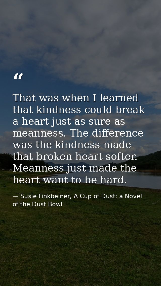 That was when I learned that kindness could break a heart just as sure as meanness. The difference was the kindness made — Susie Finkbeiner, A Cup of Dust: a Novel of the Dust Bowl