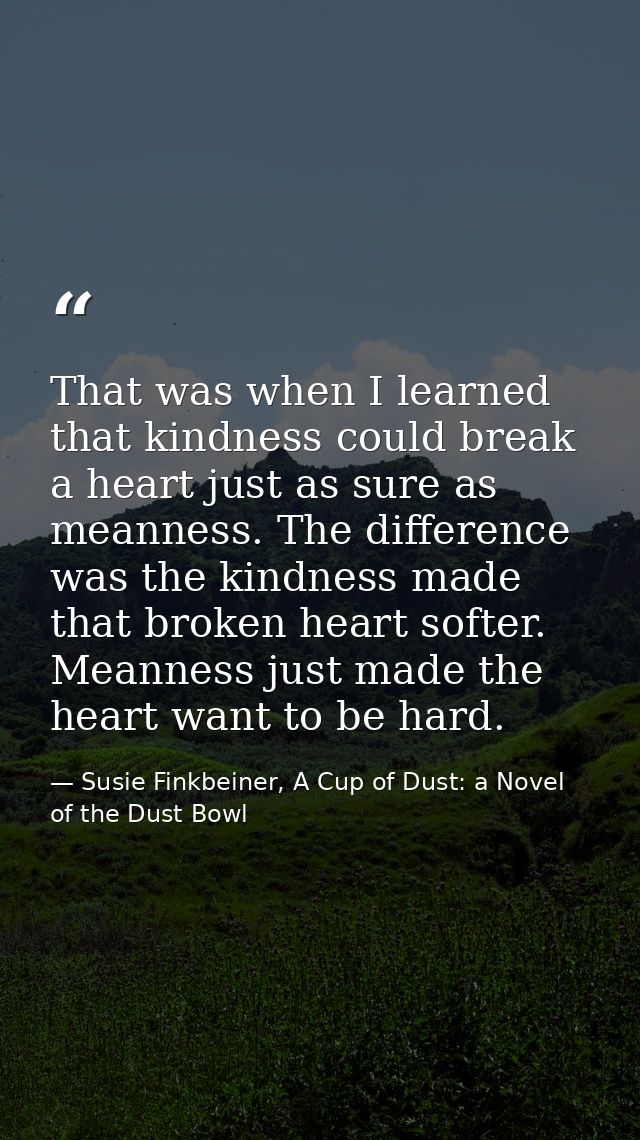 That was when I learned that kindness could break a heart just as sure as meanness. The difference was the kindness made — Susie Finkbeiner, A Cup of Dust: a Novel of the Dust Bowl