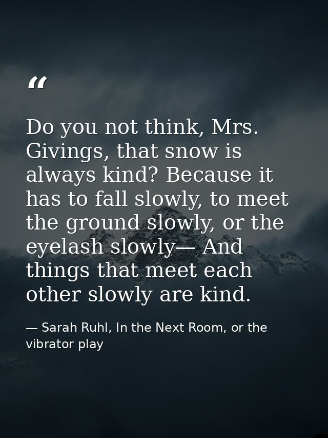 Do you not think, Mrs. Givings, that snow is always kind? Because it has to fall slowly, to meet the ground slowly, or t — Sarah Ruhl, In the Next Room, or the vibrator play