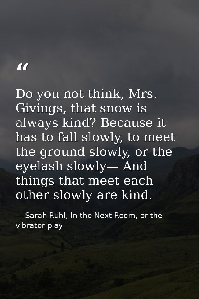 Do you not think, Mrs. Givings, that snow is always kind? Because it has to fall slowly, to meet the ground slowly, or t — Sarah Ruhl, In the Next Room, or the vibrator play
