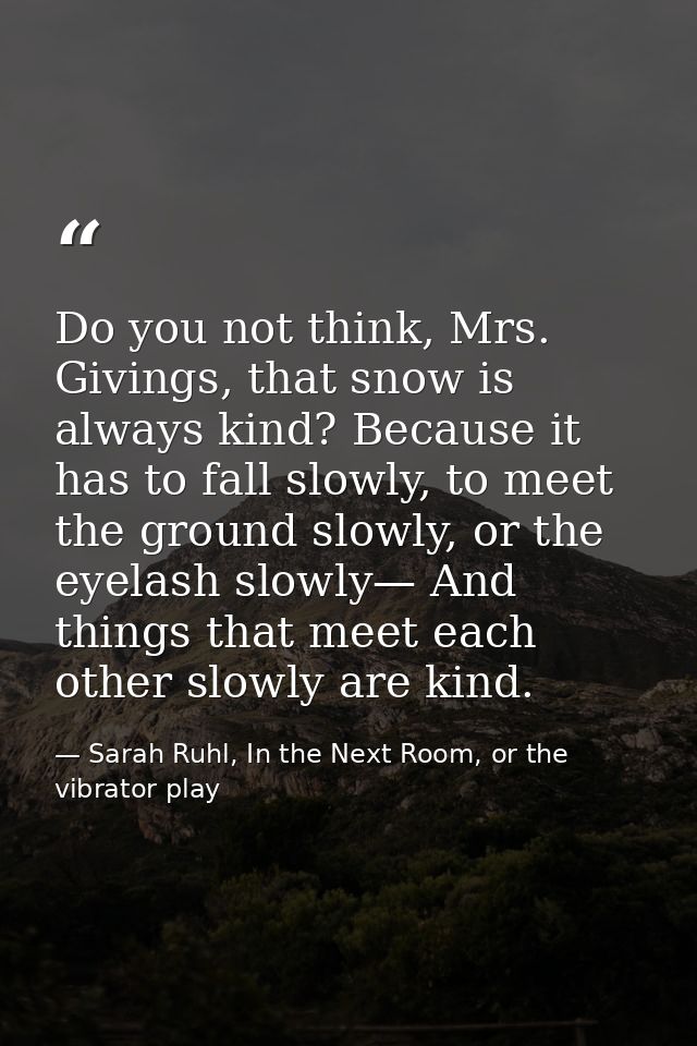 Do you not think, Mrs. Givings, that snow is always kind? Because it has to fall slowly, to meet the ground slowly, or t — Sarah Ruhl, In the Next Room, or the vibrator play