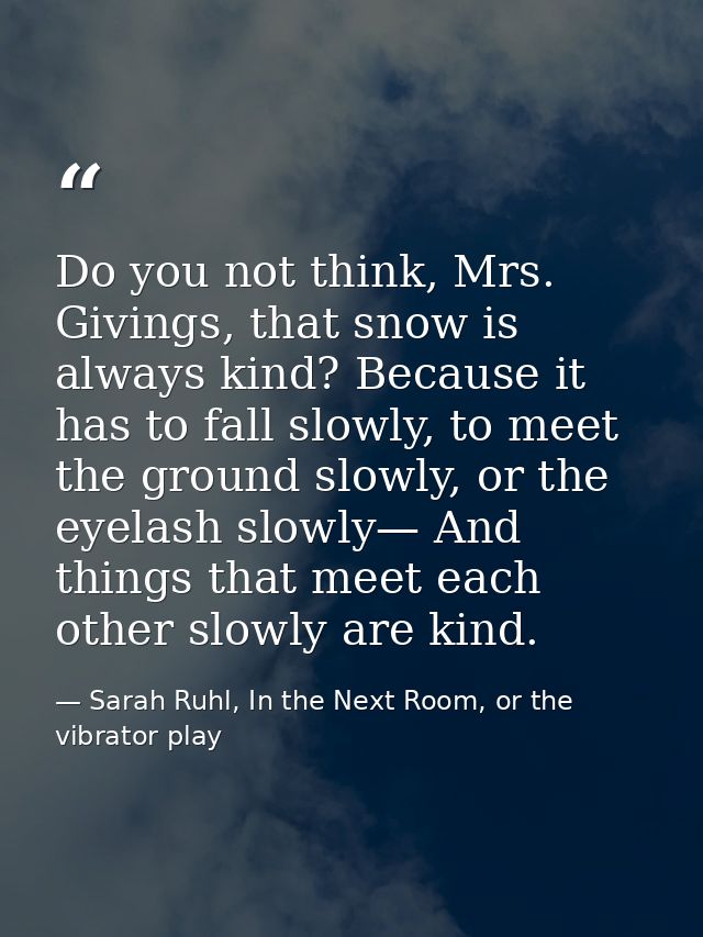 Do you not think, Mrs. Givings, that snow is always kind? Because it has to fall slowly, to meet the ground slowly, or t — Sarah Ruhl, In the Next Room, or the vibrator play