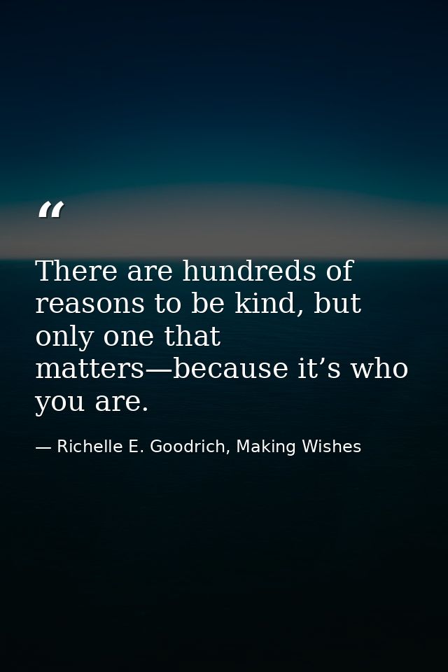 There are hundreds of reasons to be kind, but only one that matters—because it’s who you are. — Richelle E. Goodrich, Making Wishes