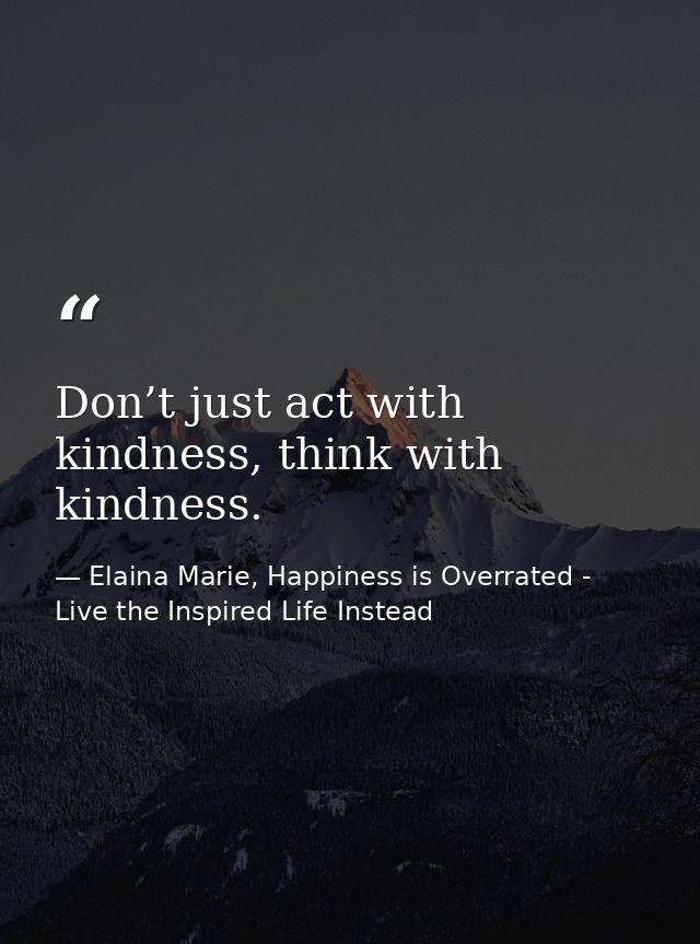 Don’t just act with kindness, think with kindness. — Elaina Marie, Happiness is Overrated - Live the Inspired Life Instead