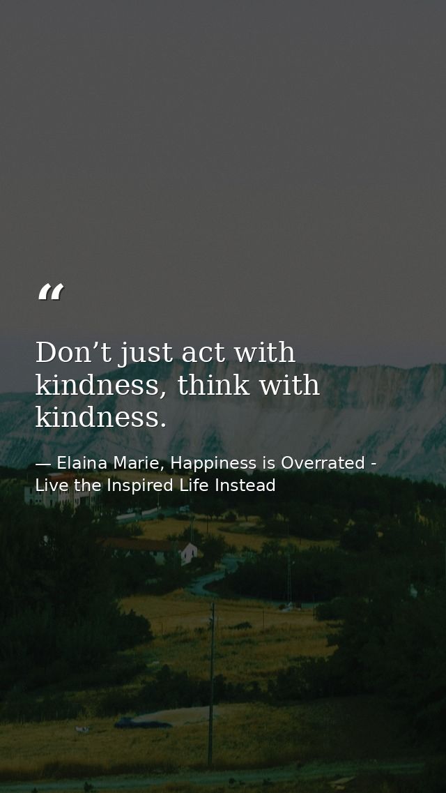 Don’t just act with kindness, think with kindness. — Elaina Marie, Happiness is Overrated - Live the Inspired Life Instead