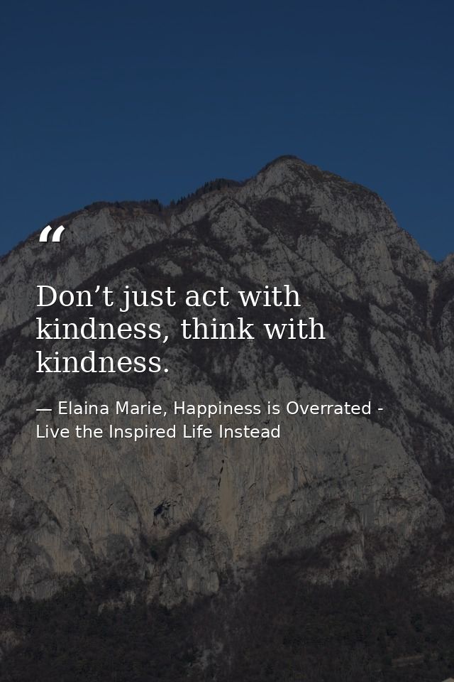 Don’t just act with kindness, think with kindness. — Elaina Marie, Happiness is Overrated - Live the Inspired Life Instead