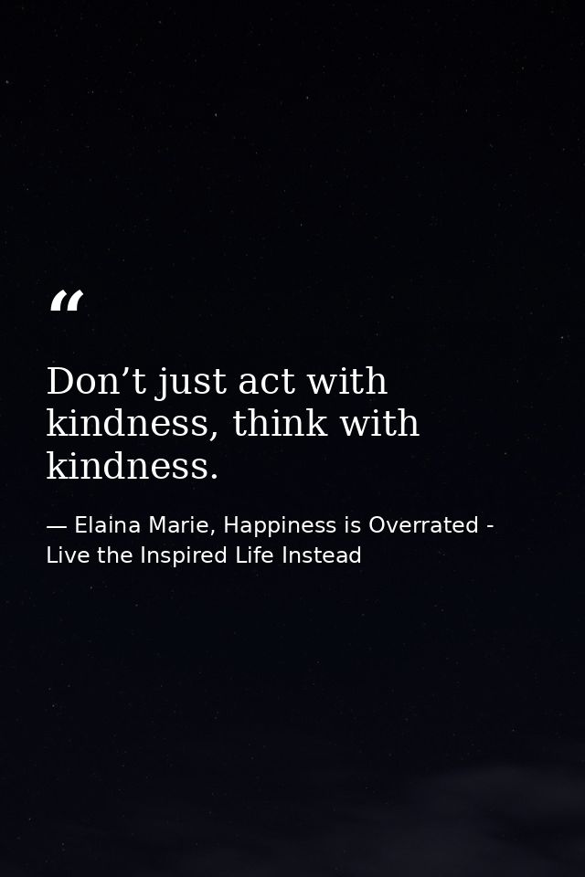 Don’t just act with kindness, think with kindness. — Elaina Marie, Happiness is Overrated - Live the Inspired Life Instead