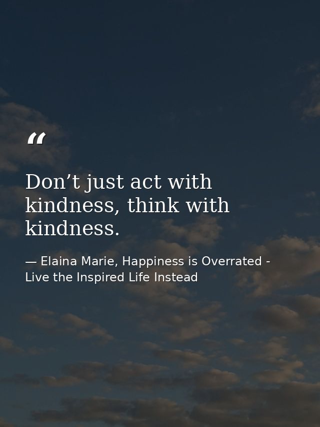 Don’t just act with kindness, think with kindness. — Elaina Marie, Happiness is Overrated - Live the Inspired Life Instead