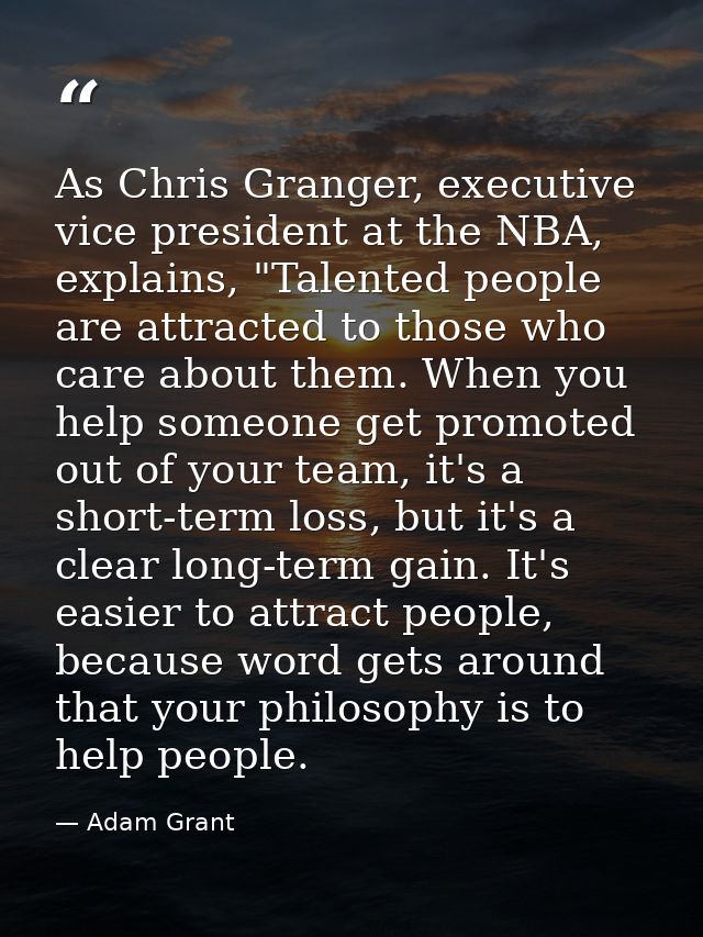 As Chris Granger, executive vice president at the NBA, explains, "Talented people are attracted to those who care about  — Adam Grant