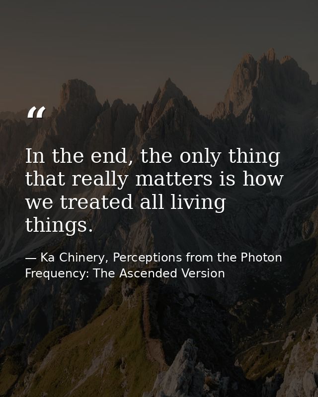 In the end, the only thing that really matters is how we treated all living things. — Ka Chinery, Perceptions from the Photon Frequency: The Ascended Version