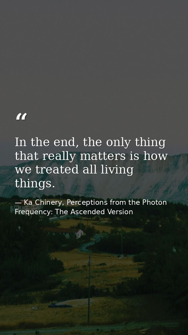 In the end, the only thing that really matters is how we treated all living things. — Ka Chinery, Perceptions from the Photon Frequency: The Ascended Version