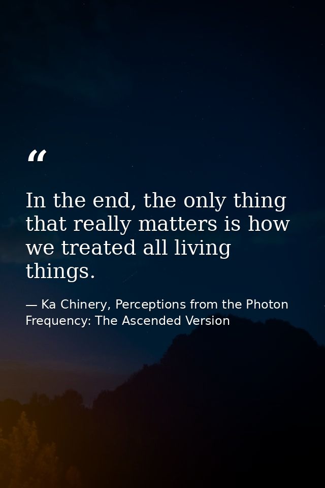 In the end, the only thing that really matters is how we treated all living things. — Ka Chinery, Perceptions from the Photon Frequency: The Ascended Version