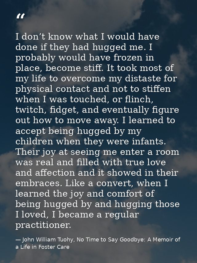 I don’t know what I would have done if they had hugged me. I probably would have frozen in place, become stiff. It took  — John William Tuohy, No Time to Say Goodbye: A Memoir of a Life in Foster Care