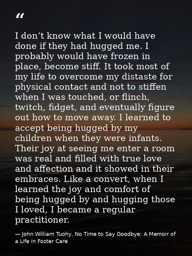 I don’t know what I would have done if they had hugged me. I probably would have frozen in place, become stiff. It took  — John William Tuohy, No Time to Say Goodbye: A Memoir of a Life in Foster Care