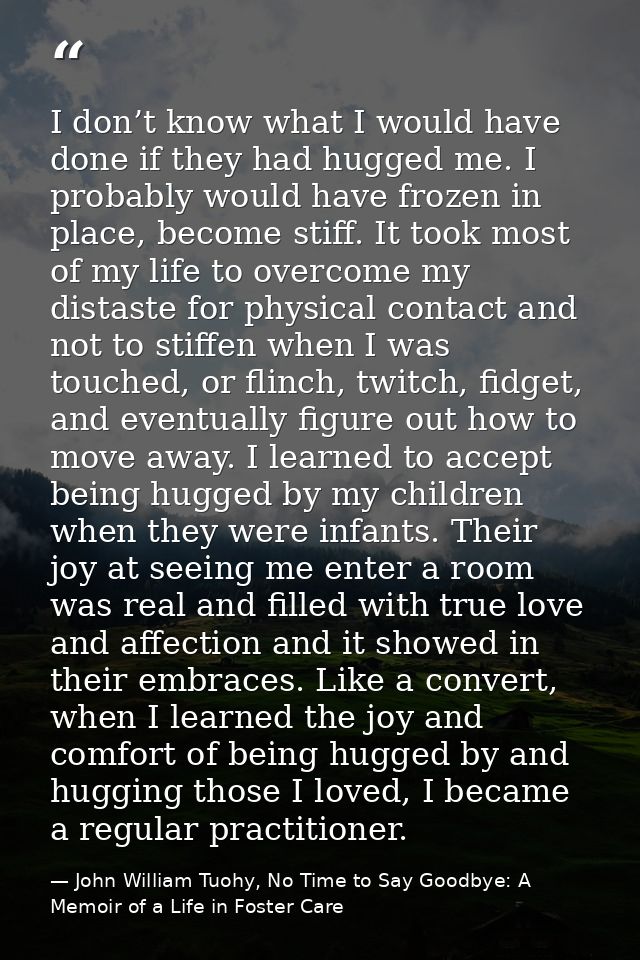I don’t know what I would have done if they had hugged me. I probably would have frozen in place, become stiff. It took  — John William Tuohy, No Time to Say Goodbye: A Memoir of a Life in Foster Care