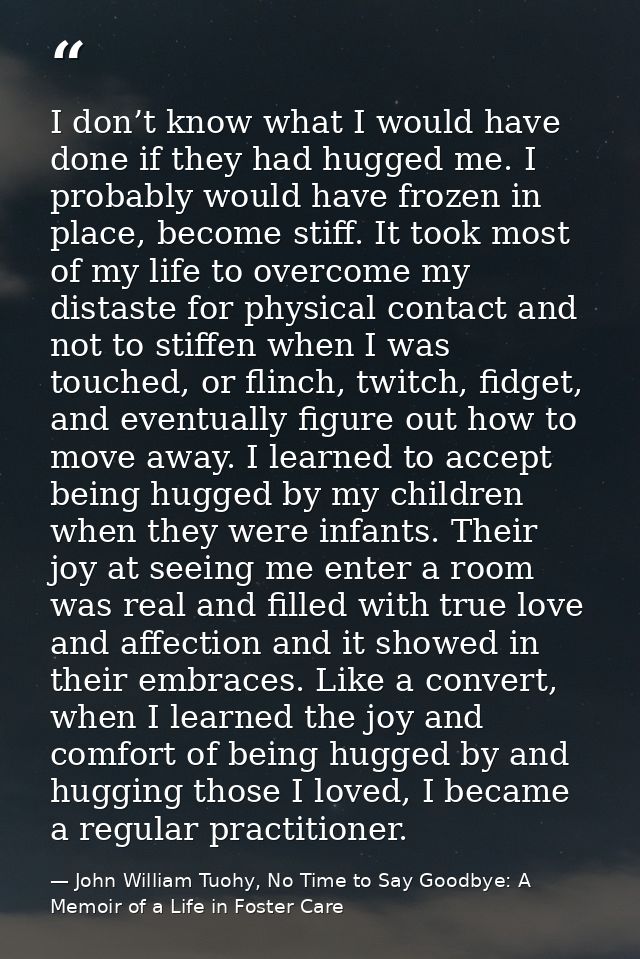 I don’t know what I would have done if they had hugged me. I probably would have frozen in place, become stiff. It took  — John William Tuohy, No Time to Say Goodbye: A Memoir of a Life in Foster Care