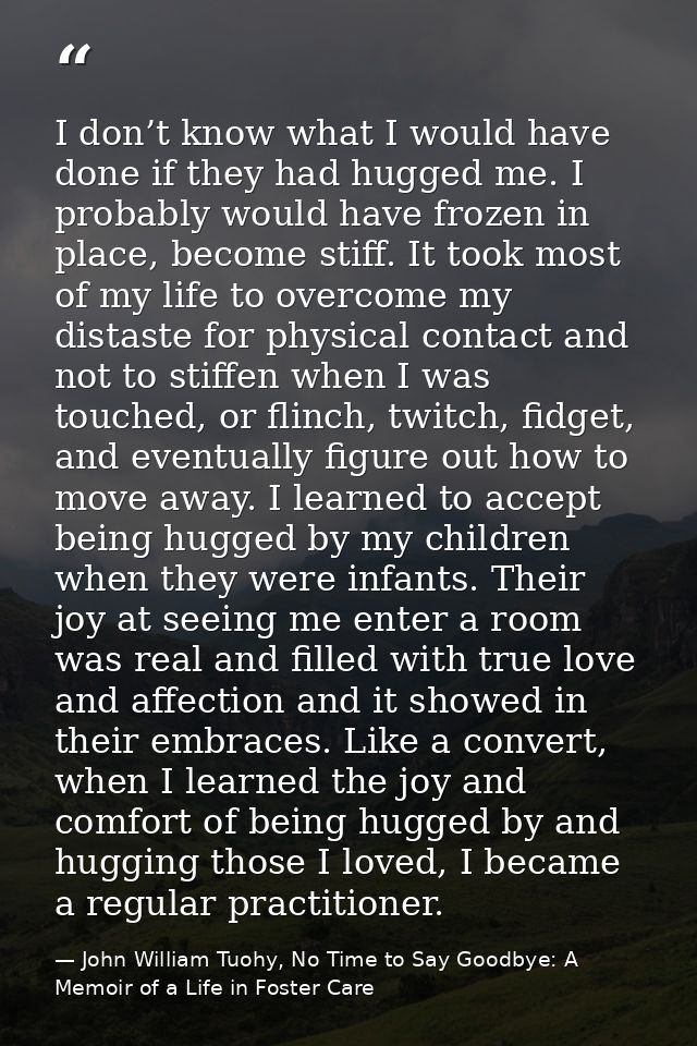 I don’t know what I would have done if they had hugged me. I probably would have frozen in place, become stiff. It took  — John William Tuohy, No Time to Say Goodbye: A Memoir of a Life in Foster Care