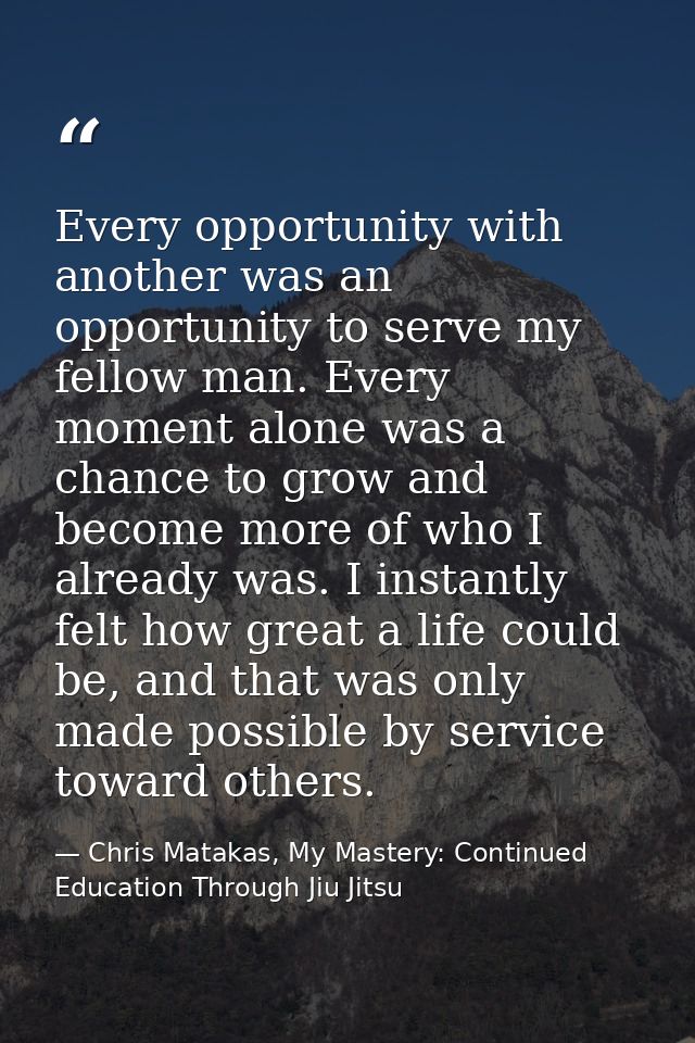 Every opportunity with another was an opportunity to serve my fellow man. Every moment alone was a chance to grow and be — Chris Matakas, My Mastery: Continued Education Through Jiu Jitsu