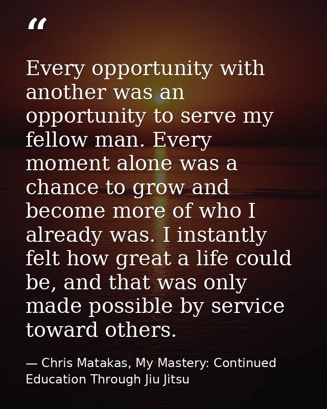 Every opportunity with another was an opportunity to serve my fellow man. Every moment alone was a chance to grow and be — Chris Matakas, My Mastery: Continued Education Through Jiu Jitsu