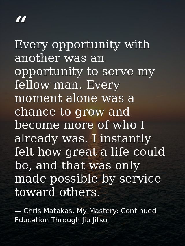 Every opportunity with another was an opportunity to serve my fellow man. Every moment alone was a chance to grow and be — Chris Matakas, My Mastery: Continued Education Through Jiu Jitsu